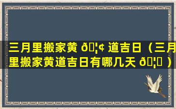 三月里搬家黄 🦢 道吉日（三月里搬家黄道吉日有哪几天 🦆 ）